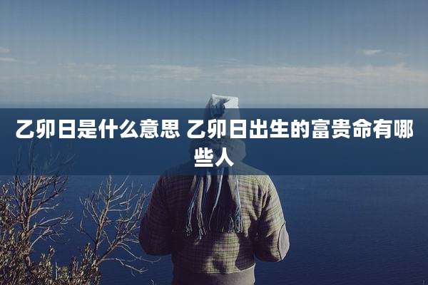 乙卯日是什么意思 乙卯日出生的富贵命有哪些人