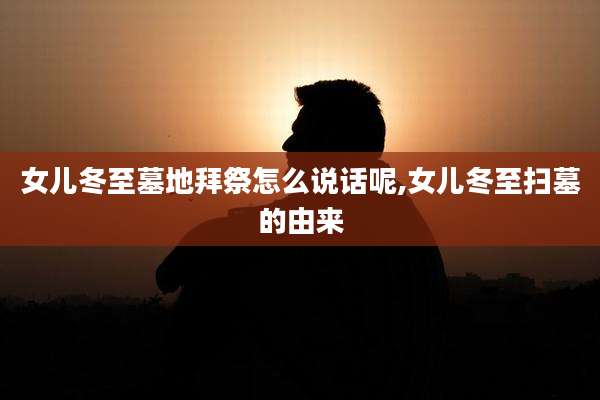 女儿冬至墓地拜祭怎么说话呢,女儿冬至扫墓的由来