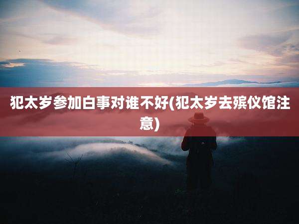 犯太岁参加白事对谁不好(犯太岁去殡仪馆注意)