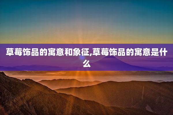 草莓饰品的寓意和象征,草莓饰品的寓意是什么