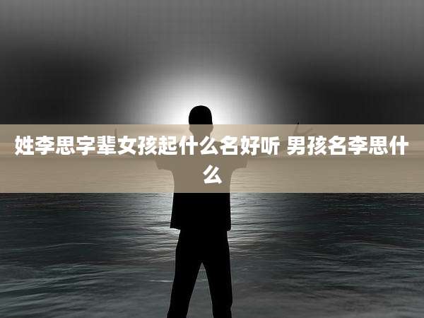姓李思字辈女孩起什么名好听 男孩名李思什么