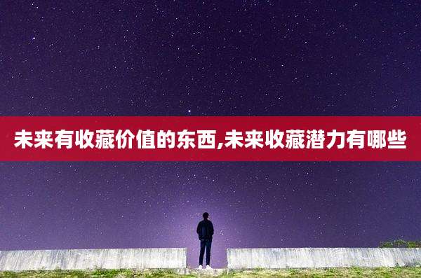 未来有收藏价值的东西,未来收藏潜力有哪些