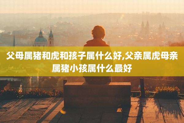 父母属猪和虎和孩子属什么好,父亲属虎母亲属猪小孩属什么最好