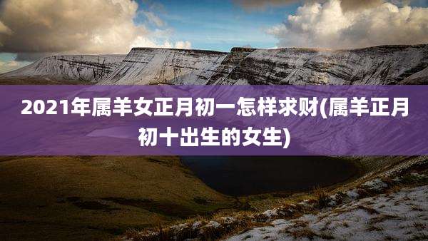 2021年属羊女正月初一怎样求财(属羊正月初十出生的女生)