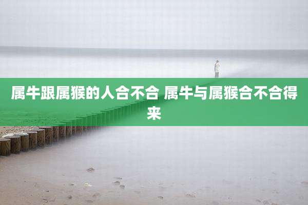 属牛跟属猴的人合不合 属牛与属猴合不合得来