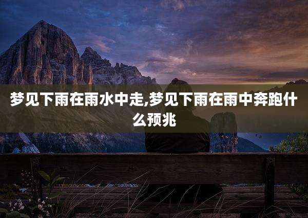 梦见下雨在雨水中走,梦见下雨在雨中奔跑什么预兆