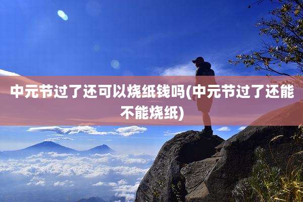 中元节过了还可以烧纸钱吗(中元节过了还能不能烧纸)