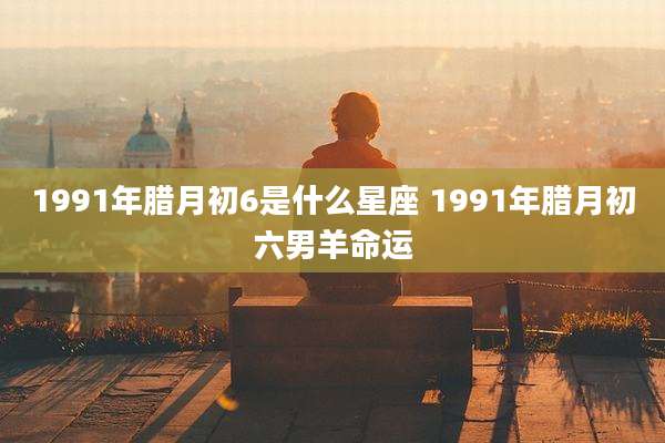 1991年腊月初6是什么星座 1991年腊月初六男羊命运