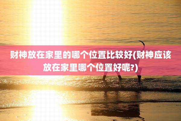 财神放在家里的哪个位置比较好(财神应该放在家里哪个位置好呢?)