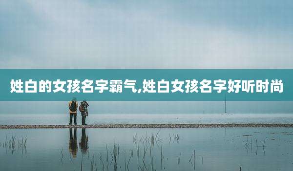 姓白的女孩名字霸气,姓白女孩名字好听时尚