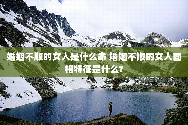 婚姻不顺的女人是什么命 婚姻不顺的女人面相特征是什么?
