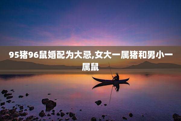 95猪96鼠婚配为大忌,女大一属猪和男小一属鼠