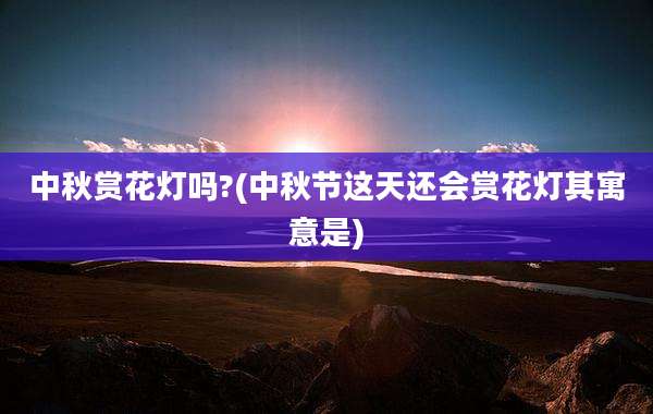 中秋赏花灯吗?(中秋节这天还会赏花灯其寓意是)