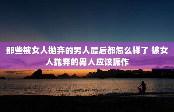 那些被女人抛弃的男人最后都怎么样了 被女人抛弃的男人应该振作