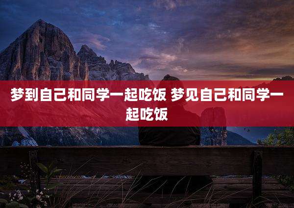 梦到自己和同学一起吃饭 梦见自己和同学一起吃饭