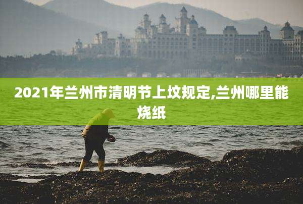 2021年兰州市清明节上坟规定,兰州哪里能烧纸