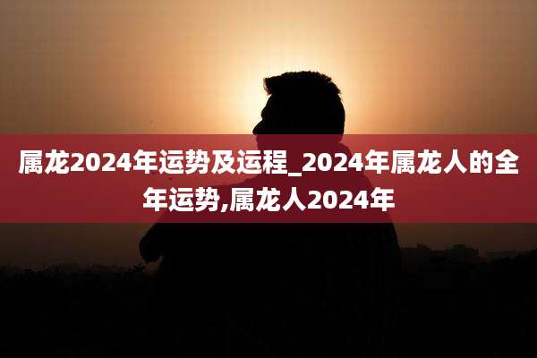 属龙2024年运势及运程_2024年属龙人的全年运势,属龙人2024年