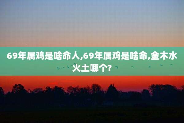 69年属鸡是啥命人,69年属鸡是啥命,金木水火土哪个?