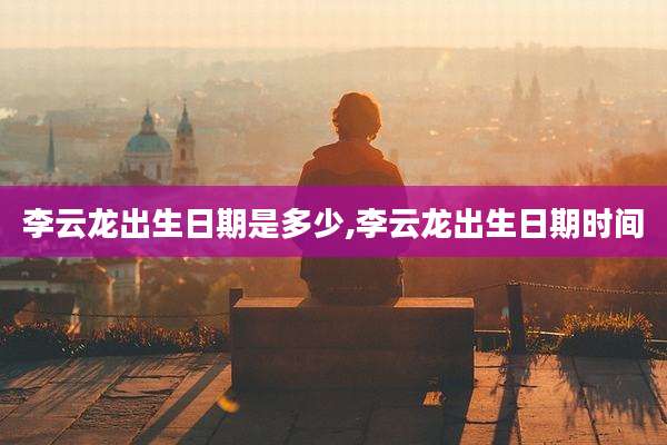 李云龙出生日期是多少,李云龙出生日期时间