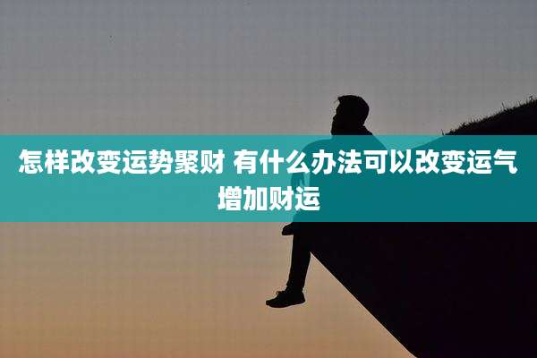 怎样改变运势聚财 有什么办法可以改变运气增加财运
