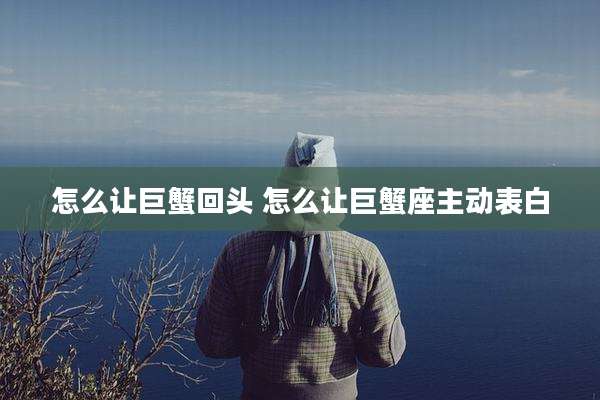 怎么让巨蟹回头 怎么让巨蟹座主动表白