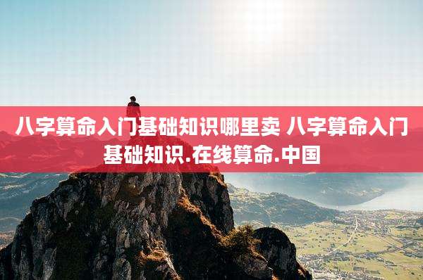 八字算命入门基础知识哪里卖 八字算命入门基础知识.在线算命.中国