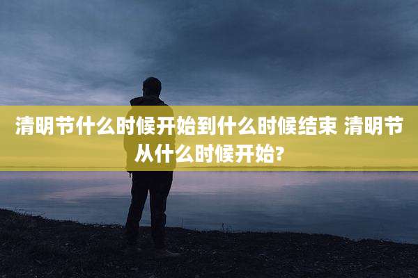 清明节什么时候开始到什么时候结束 清明节从什么时候开始?