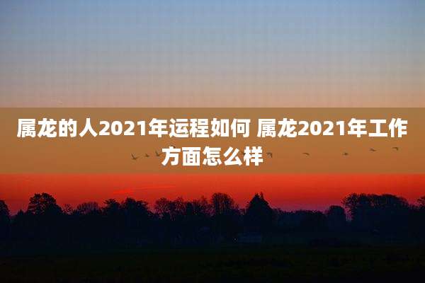 属龙的人2021年运程如何 属龙2021年工作方面怎么样