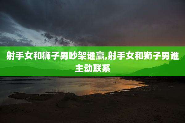 射手女和狮子男吵架谁赢,射手女和狮子男谁主动联系