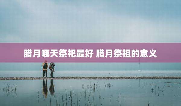 腊月哪天祭祀最好 腊月祭祖的意义