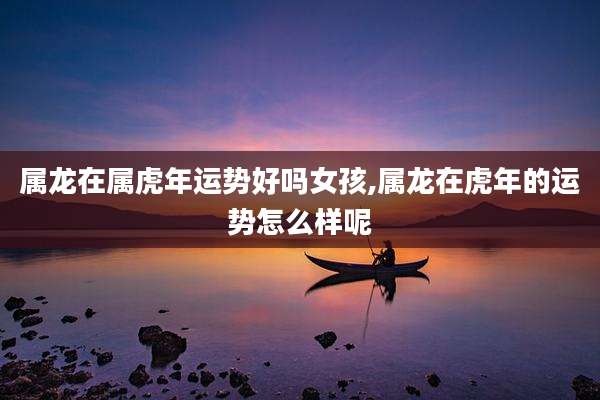 属龙在属虎年运势好吗女孩,属龙在虎年的运势怎么样呢