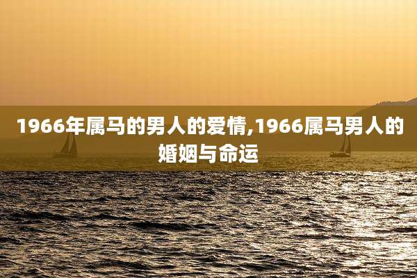 1966年属马的男人的爱情,1966属马男人的婚姻与命运