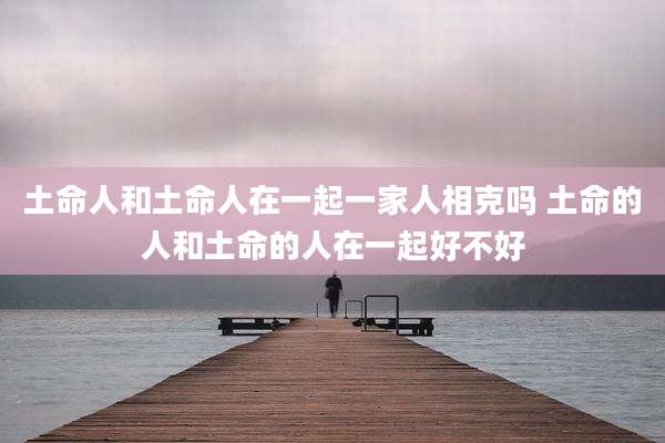 土命人和土命人在一起一家人相克吗 土命的人和土命的人在一起好不好