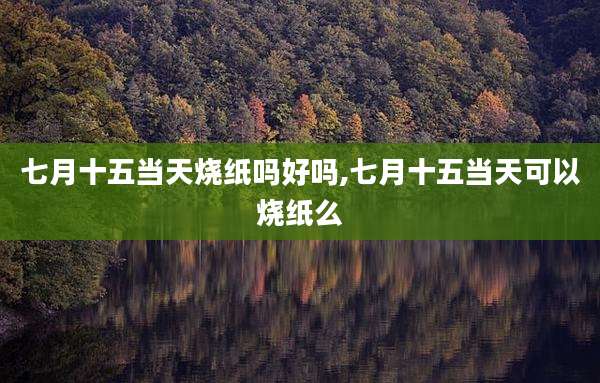 七月十五当天烧纸吗好吗,七月十五当天可以烧纸么
