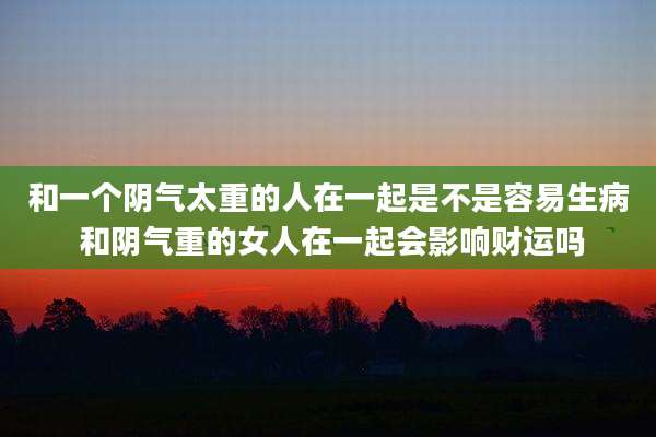 和一个阴气太重的人在一起是不是容易生病 和阴气重的女人在一起会影响财运吗