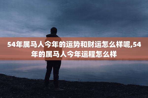 54年属马人今年的运势和财运怎么样呢,54年的属马人今年运程怎么样