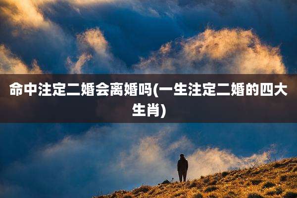 命中注定二婚会离婚吗(一生注定二婚的四大生肖)