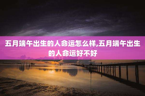五月端午出生的人命运怎么样,五月端午出生的人命运好不好