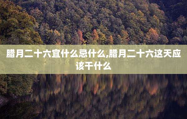 腊月二十六宜什么忌什么,腊月二十六这天应该干什么