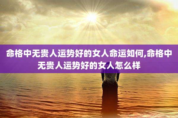 命格中无贵人运势好的女人命运如何,命格中无贵人运势好的女人怎么样