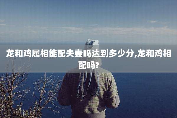 龙和鸡属相能配夫妻吗达到多少分,龙和鸡相配吗?