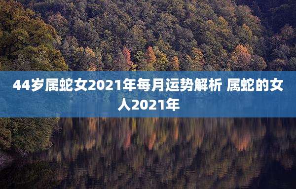 44岁属蛇女2021年每月运势解析 属蛇的女人2021年