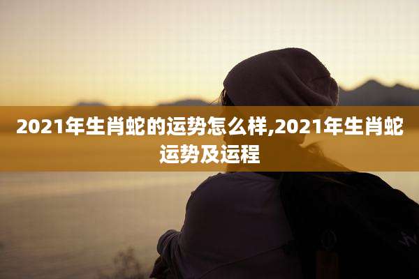 2021年生肖蛇的运势怎么样,2021年生肖蛇运势及运程