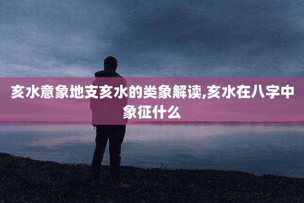 亥水意象地支亥水的类象解读,亥水在八字中象征什么