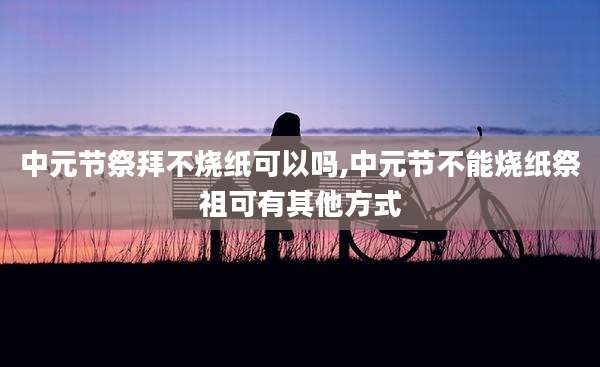 中元节祭拜不烧纸可以吗,中元节不能烧纸祭祖可有其他方式