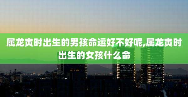 属龙寅时出生的男孩命运好不好呢,属龙寅时出生的女孩什么命