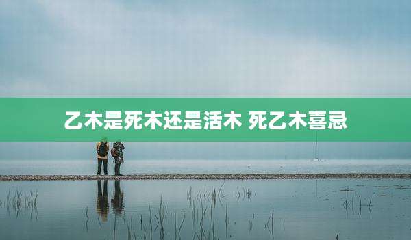 乙木是死木还是活木 死乙木喜忌