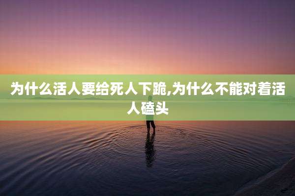 为什么活人要给死人下跪,为什么不能对着活人磕头