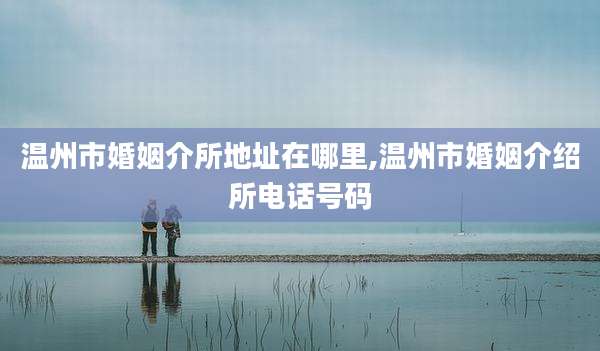 温州市婚姻介所地址在哪里,温州市婚姻介绍所电话号码