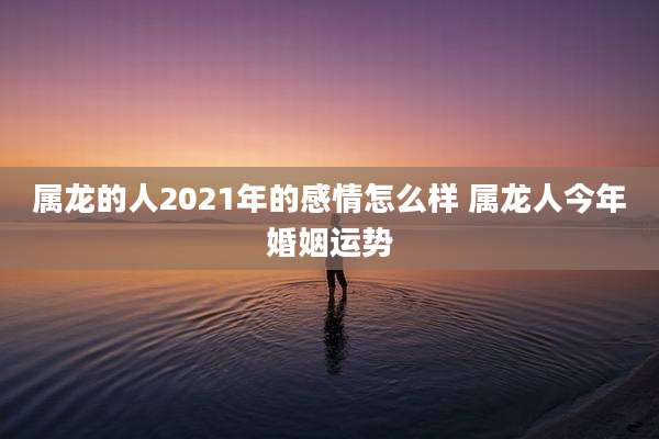 属龙的人2021年的感情怎么样 属龙人今年婚姻运势